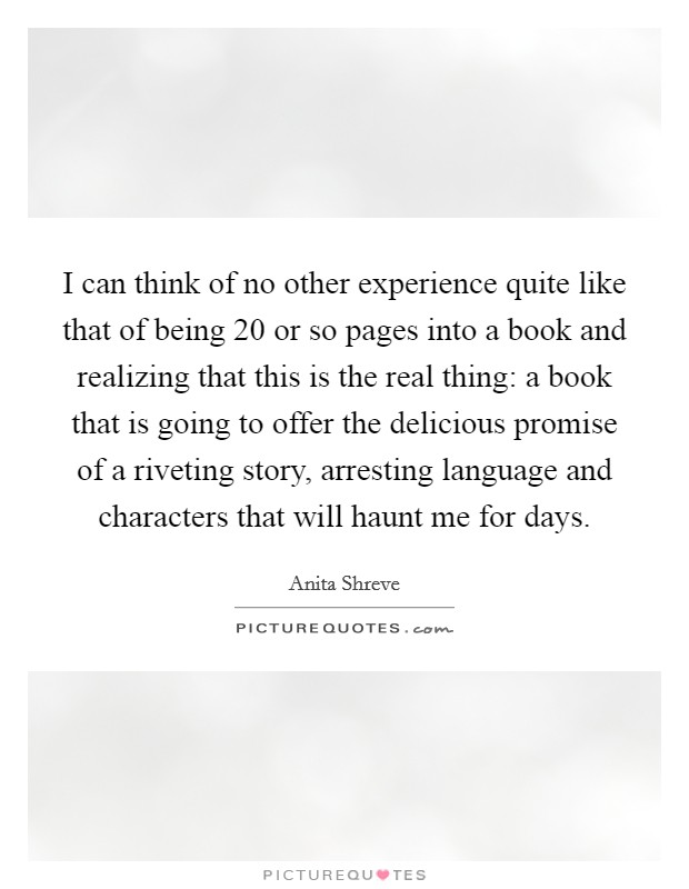 I can think of no other experience quite like that of being 20 or so pages into a book and realizing that this is the real thing: a book that is going to offer the delicious promise of a riveting story, arresting language and characters that will haunt me for days. Picture Quote #1