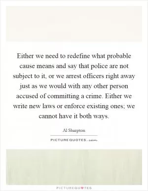 Either we need to redefine what probable cause means and say that police are not subject to it, or we arrest officers right away just as we would with any other person accused of committing a crime. Either we write new laws or enforce existing ones; we cannot have it both ways Picture Quote #1