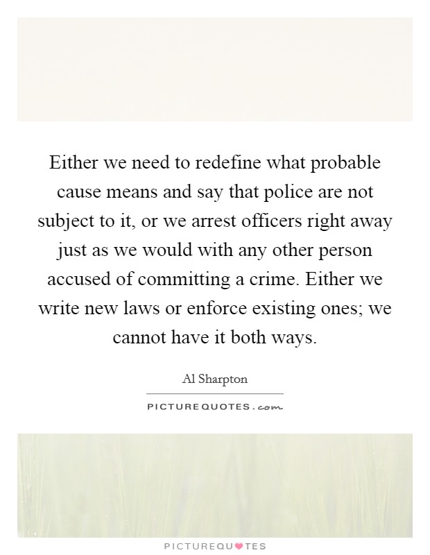 Either we need to redefine what probable cause means and say that police are not subject to it, or we arrest officers right away just as we would with any other person accused of committing a crime. Either we write new laws or enforce existing ones; we cannot have it both ways. Picture Quote #1