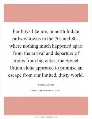 For boys like me, in north Indian railway towns in the  70s and  80s, where nothing much happened apart from the arrival and departure of trains from big cities, the Soviet Union alone appeared to promise an escape from our limited, dusty world Picture Quote #1