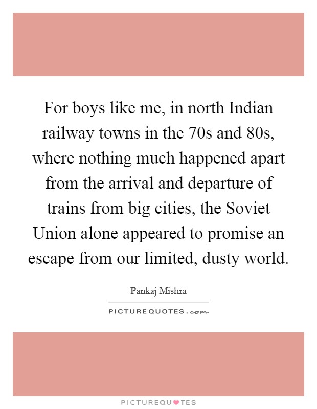 For boys like me, in north Indian railway towns in the  70s and  80s, where nothing much happened apart from the arrival and departure of trains from big cities, the Soviet Union alone appeared to promise an escape from our limited, dusty world. Picture Quote #1