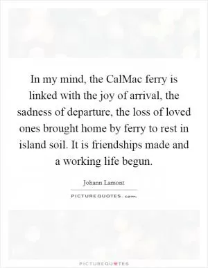 In my mind, the CalMac ferry is linked with the joy of arrival, the sadness of departure, the loss of loved ones brought home by ferry to rest in island soil. It is friendships made and a working life begun Picture Quote #1