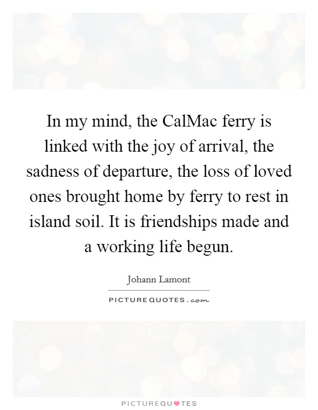 In my mind, the CalMac ferry is linked with the joy of arrival, the sadness of departure, the loss of loved ones brought home by ferry to rest in island soil. It is friendships made and a working life begun. Picture Quote #1