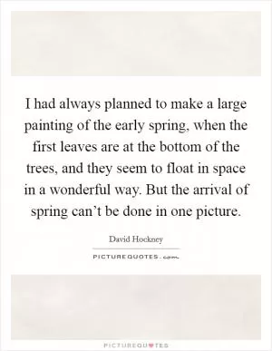 I had always planned to make a large painting of the early spring, when the first leaves are at the bottom of the trees, and they seem to float in space in a wonderful way. But the arrival of spring can’t be done in one picture Picture Quote #1