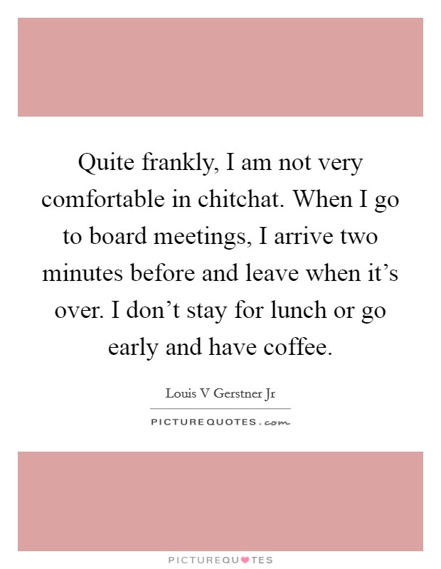Quite frankly, I am not very comfortable in chitchat. When I go to board meetings, I arrive two minutes before and leave when it's over. I don't stay for lunch or go early and have coffee. Picture Quote #1