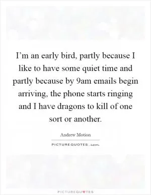I’m an early bird, partly because I like to have some quiet time and partly because by 9am emails begin arriving, the phone starts ringing and I have dragons to kill of one sort or another Picture Quote #1