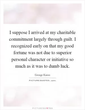 I suppose I arrived at my charitable commitment largely through guilt. I recognized early on that my good fortune was not due to superior personal character or initiative so much as it was to dumb luck Picture Quote #1
