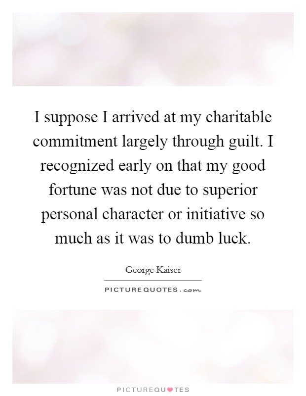 I suppose I arrived at my charitable commitment largely through guilt. I recognized early on that my good fortune was not due to superior personal character or initiative so much as it was to dumb luck. Picture Quote #1