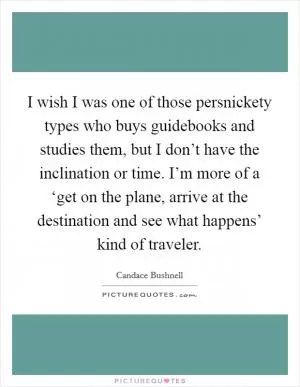 I wish I was one of those persnickety types who buys guidebooks and studies them, but I don’t have the inclination or time. I’m more of a ‘get on the plane, arrive at the destination and see what happens’ kind of traveler Picture Quote #1