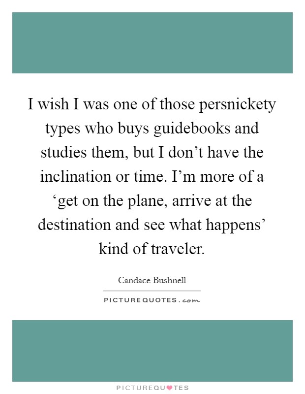 I wish I was one of those persnickety types who buys guidebooks and studies them, but I don't have the inclination or time. I'm more of a ‘get on the plane, arrive at the destination and see what happens' kind of traveler. Picture Quote #1