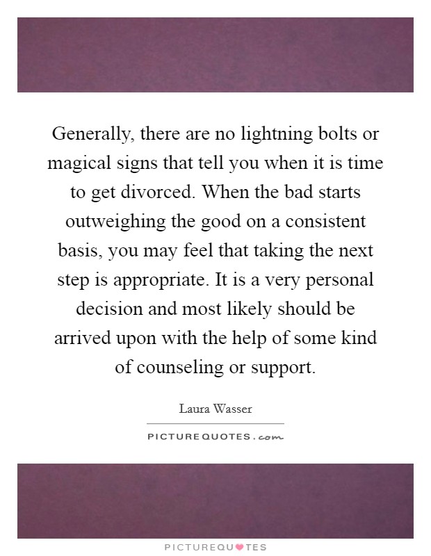 Generally, there are no lightning bolts or magical signs that tell you when it is time to get divorced. When the bad starts outweighing the good on a consistent basis, you may feel that taking the next step is appropriate. It is a very personal decision and most likely should be arrived upon with the help of some kind of counseling or support. Picture Quote #1