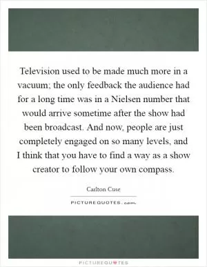 Television used to be made much more in a vacuum; the only feedback the audience had for a long time was in a Nielsen number that would arrive sometime after the show had been broadcast. And now, people are just completely engaged on so many levels, and I think that you have to find a way as a show creator to follow your own compass Picture Quote #1