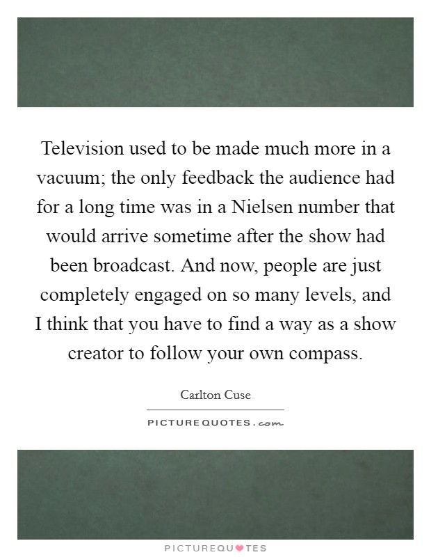 Television used to be made much more in a vacuum; the only feedback the audience had for a long time was in a Nielsen number that would arrive sometime after the show had been broadcast. And now, people are just completely engaged on so many levels, and I think that you have to find a way as a show creator to follow your own compass. Picture Quote #1