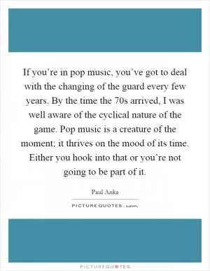 If you’re in pop music, you’ve got to deal with the changing of the guard every few years. By the time the  70s arrived, I was well aware of the cyclical nature of the game. Pop music is a creature of the moment; it thrives on the mood of its time. Either you hook into that or you’re not going to be part of it Picture Quote #1
