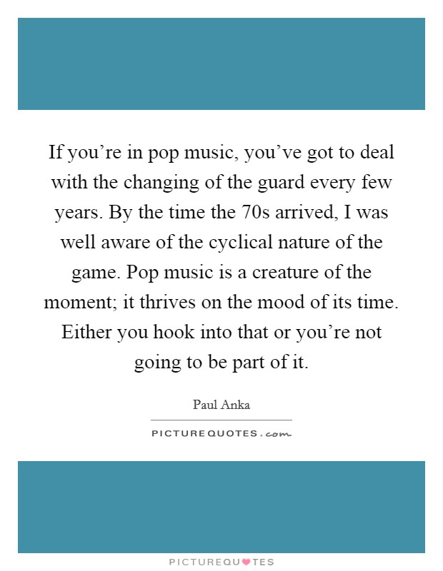 If you're in pop music, you've got to deal with the changing of the guard every few years. By the time the  70s arrived, I was well aware of the cyclical nature of the game. Pop music is a creature of the moment; it thrives on the mood of its time. Either you hook into that or you're not going to be part of it. Picture Quote #1