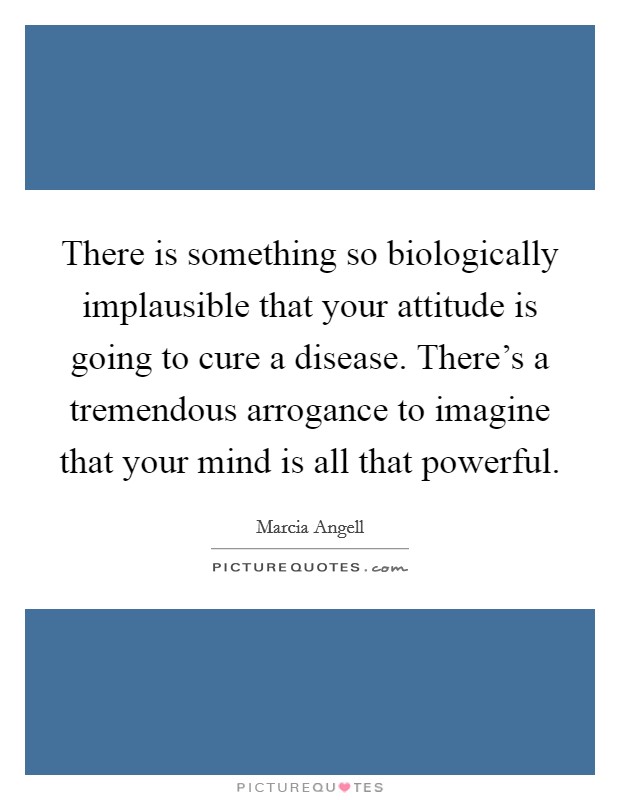 There is something so biologically implausible that your attitude is going to cure a disease. There's a tremendous arrogance to imagine that your mind is all that powerful. Picture Quote #1