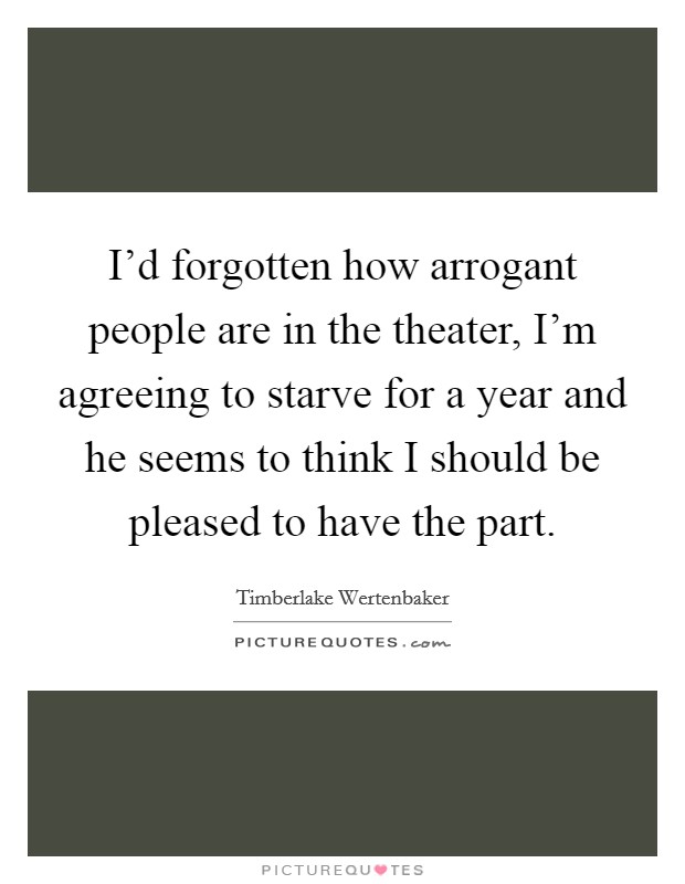 I'd forgotten how arrogant people are in the theater, I'm agreeing to starve for a year and he seems to think I should be pleased to have the part. Picture Quote #1