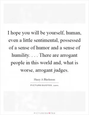 I hope you will be yourself, human, even a little sentimental, possessed of a sense of humor and a sense of humility. . . . There are arrogant people in this world and, what is worse, arrogant judges Picture Quote #1