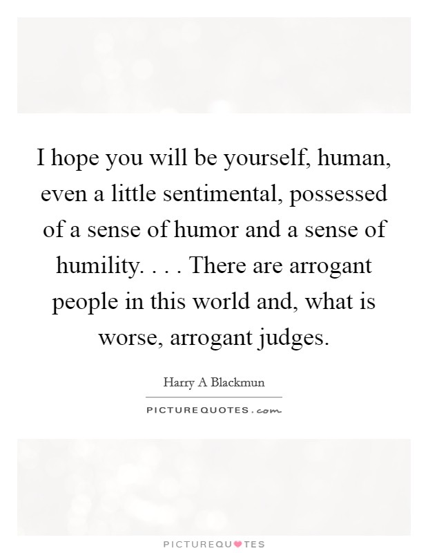 I hope you will be yourself, human, even a little sentimental, possessed of a sense of humor and a sense of humility. . . . There are arrogant people in this world and, what is worse, arrogant judges. Picture Quote #1