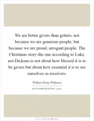 We are better givers than getters, not because we are generous people, but because we are proud, arrogant people. The Christmas story-the one according to Luke, not Dickens-is not about how blessed it is to be givers but about how essential it is to see ourselves as receivers Picture Quote #1