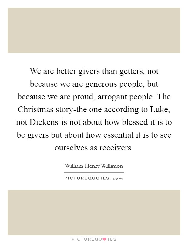 We are better givers than getters, not because we are generous people, but because we are proud, arrogant people. The Christmas story-the one according to Luke, not Dickens-is not about how blessed it is to be givers but about how essential it is to see ourselves as receivers. Picture Quote #1