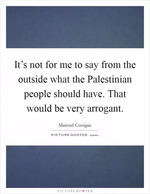 It’s not for me to say from the outside what the Palestinian people should have. That would be very arrogant Picture Quote #1