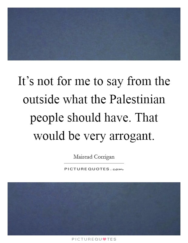 It's not for me to say from the outside what the Palestinian people should have. That would be very arrogant. Picture Quote #1