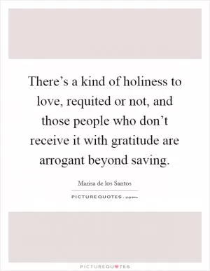 There’s a kind of holiness to love, requited or not, and those people who don’t receive it with gratitude are arrogant beyond saving Picture Quote #1