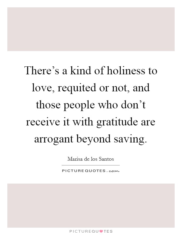 There's a kind of holiness to love, requited or not, and those people who don't receive it with gratitude are arrogant beyond saving. Picture Quote #1