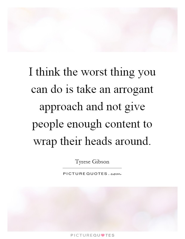 I think the worst thing you can do is take an arrogant approach and not give people enough content to wrap their heads around. Picture Quote #1