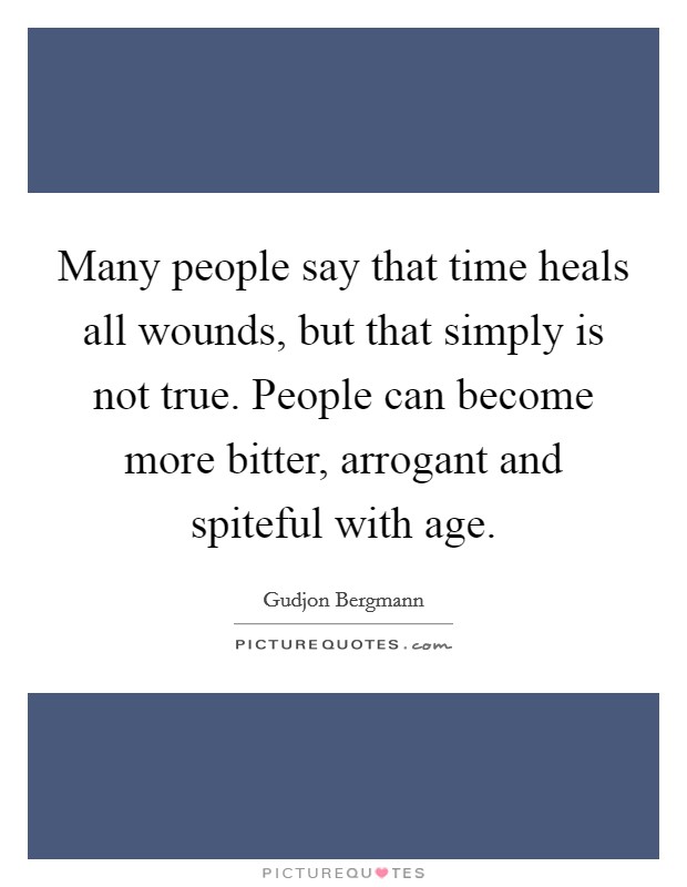 Many people say that time heals all wounds, but that simply is not true. People can become more bitter, arrogant and spiteful with age. Picture Quote #1