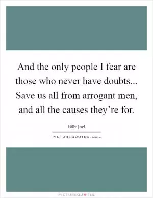 And the only people I fear are those who never have doubts... Save us all from arrogant men, and all the causes they’re for Picture Quote #1