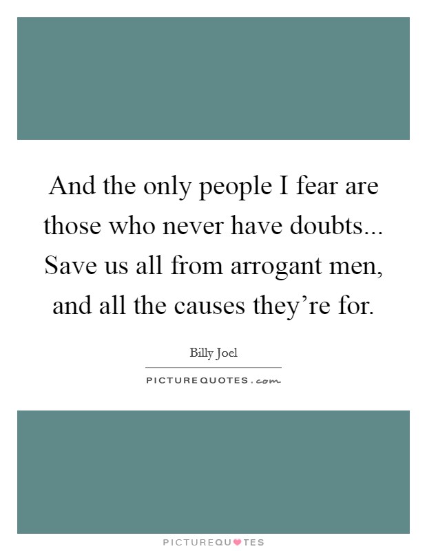 And the only people I fear are those who never have doubts... Save us all from arrogant men, and all the causes they're for. Picture Quote #1