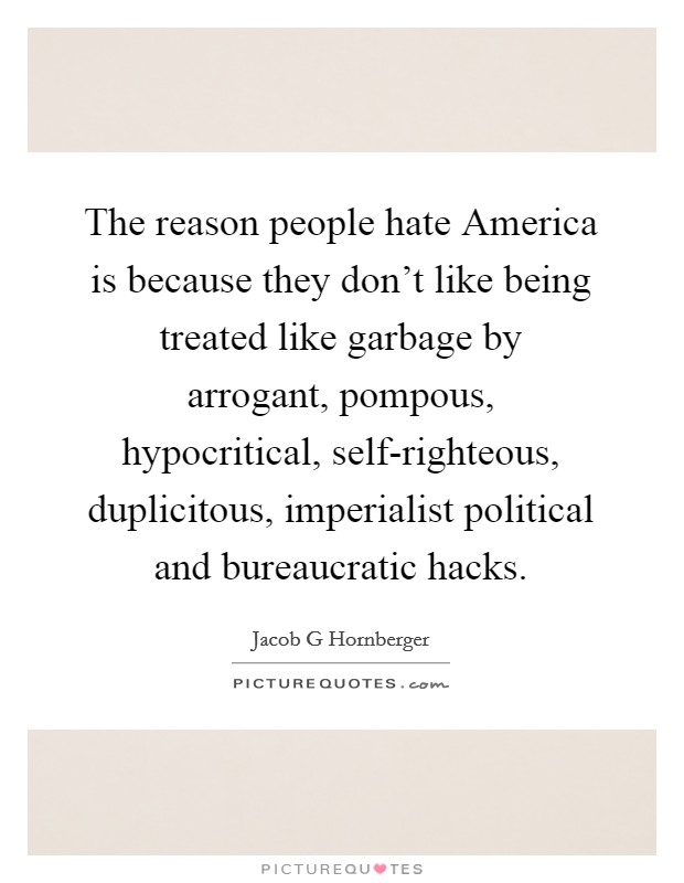 The reason people hate America is because they don't like being treated like garbage by arrogant, pompous, hypocritical, self-righteous, duplicitous, imperialist political and bureaucratic hacks. Picture Quote #1