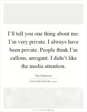 I’ll tell you one thing about me: I’m very private. I always have been private. People think I’m callous, arrogant. I didn’t like the media attention Picture Quote #1