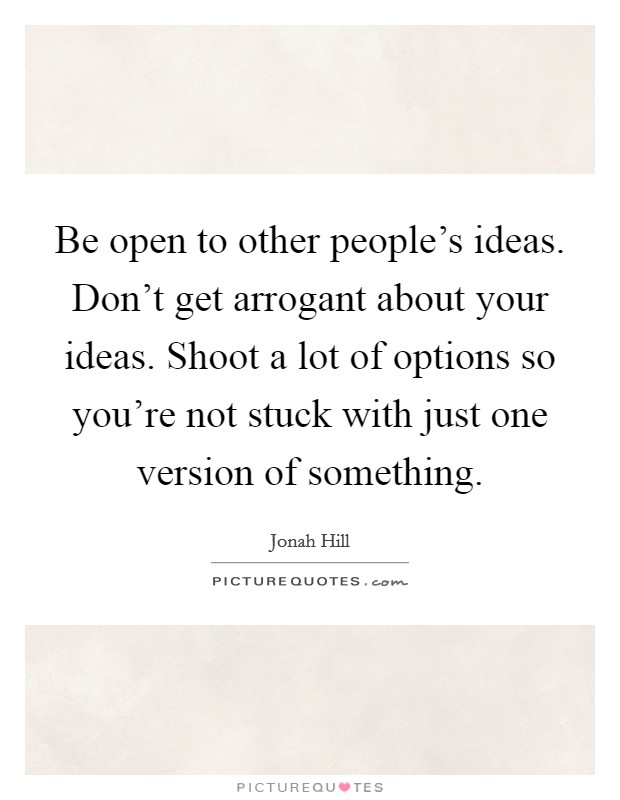 Be open to other people's ideas. Don't get arrogant about your ideas. Shoot a lot of options so you're not stuck with just one version of something. Picture Quote #1