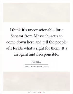 I think it’s unconscionable for a Senator from Massachusetts to come down here and tell the people of Florida what’s right for them. It’s arrogant and irresponsible Picture Quote #1