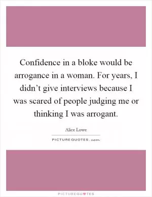 Confidence in a bloke would be arrogance in a woman. For years, I didn’t give interviews because I was scared of people judging me or thinking I was arrogant Picture Quote #1