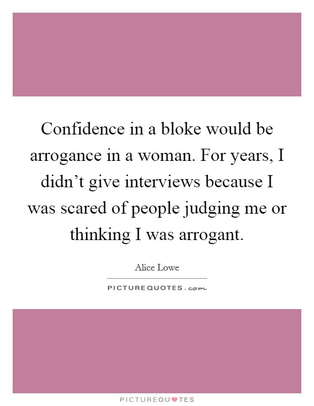 Confidence in a bloke would be arrogance in a woman. For years, I didn't give interviews because I was scared of people judging me or thinking I was arrogant. Picture Quote #1