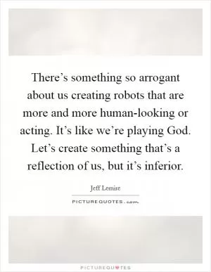 There’s something so arrogant about us creating robots that are more and more human-looking or acting. It’s like we’re playing God. Let’s create something that’s a reflection of us, but it’s inferior Picture Quote #1