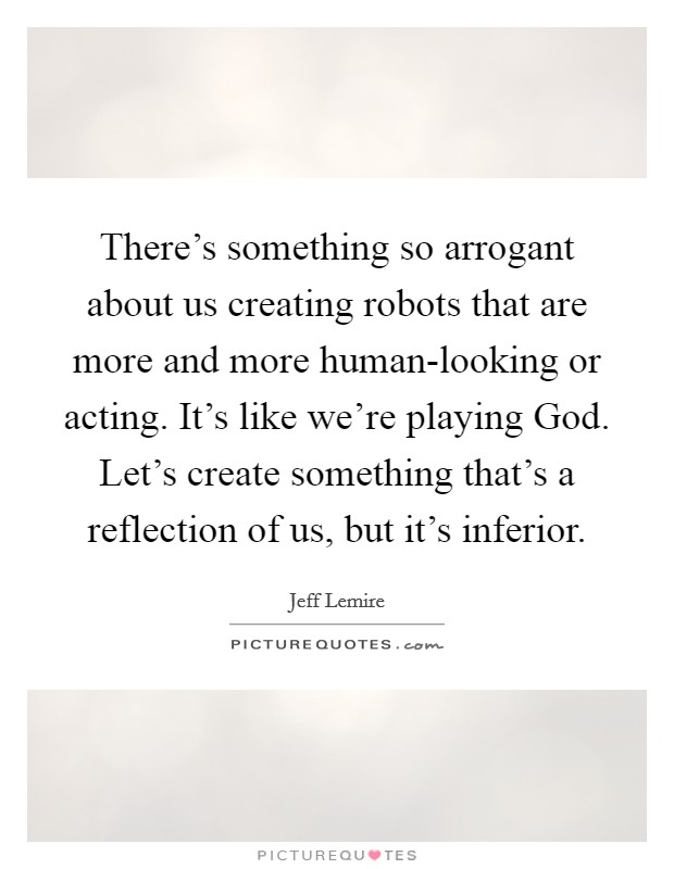 There's something so arrogant about us creating robots that are more and more human-looking or acting. It's like we're playing God. Let's create something that's a reflection of us, but it's inferior. Picture Quote #1