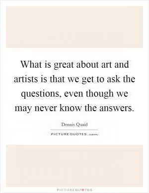 What is great about art and artists is that we get to ask the questions, even though we may never know the answers Picture Quote #1