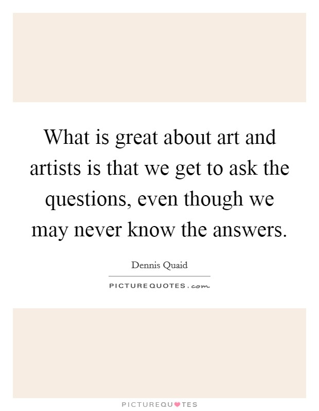 What is great about art and artists is that we get to ask the questions, even though we may never know the answers. Picture Quote #1
