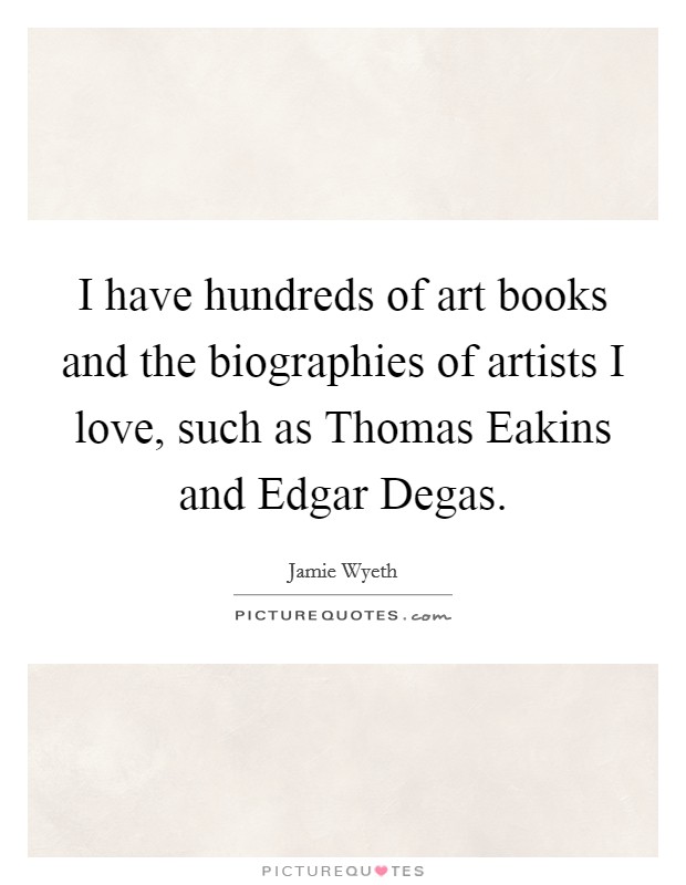 I have hundreds of art books and the biographies of artists I love, such as Thomas Eakins and Edgar Degas. Picture Quote #1