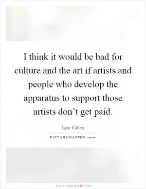 I think it would be bad for culture and the art if artists and people who develop the apparatus to support those artists don’t get paid Picture Quote #1