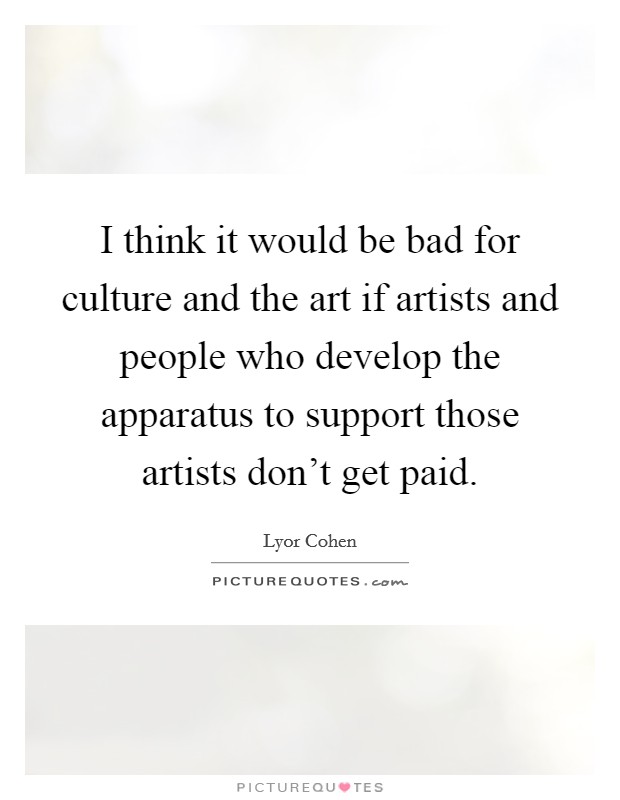 I think it would be bad for culture and the art if artists and people who develop the apparatus to support those artists don't get paid. Picture Quote #1
