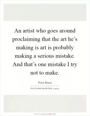 An artist who goes around proclaiming that the art he’s making is art is probably making a serious mistake. And that’s one mistake I try not to make Picture Quote #1