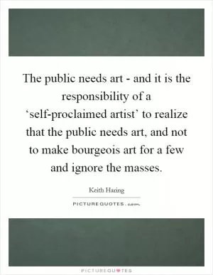 The public needs art - and it is the responsibility of a ‘self-proclaimed artist’ to realize that the public needs art, and not to make bourgeois art for a few and ignore the masses Picture Quote #1