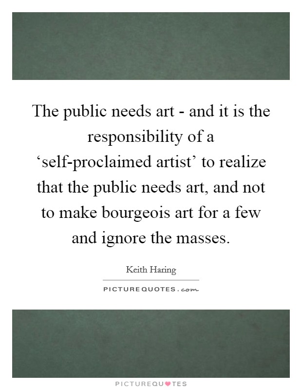 The public needs art - and it is the responsibility of a ‘self-proclaimed artist' to realize that the public needs art, and not to make bourgeois art for a few and ignore the masses. Picture Quote #1