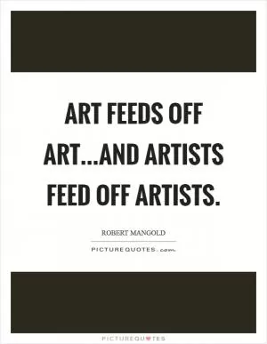 Art feeds off art...and artists feed off artists Picture Quote #1